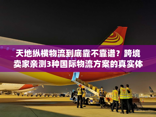 天地纵横物流到底靠不靠谱？跨境卖家亲测3种国际物流方案的真实体验