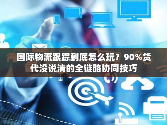 国际物流跟踪到底怎么玩？90%货代没说清的全链路协同技巧