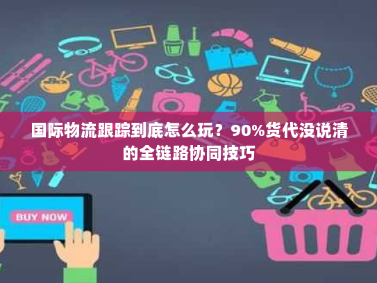 国际物流跟踪到底怎么玩？90%货代没说清的全链路协同技巧