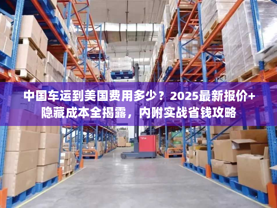 中国车运到美国费用多少？2025最新报价+隐藏成本全揭露，内附实战省钱攻略