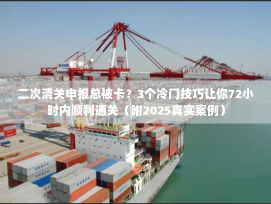 二次清关申报总被卡？3个冷门技巧让你72小时内顺利通关（附2025真实案例）
