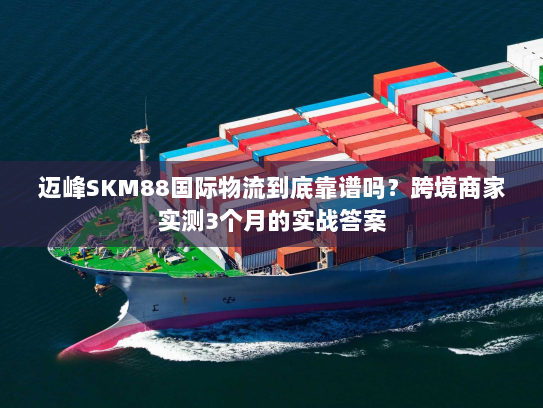 迈峰SKM88国际物流到底靠谱吗?跨境商家实测3个月的实战答案 迈峰SKM88国际物流到底靠谱吗?跨境商家实测3个月的实战答案