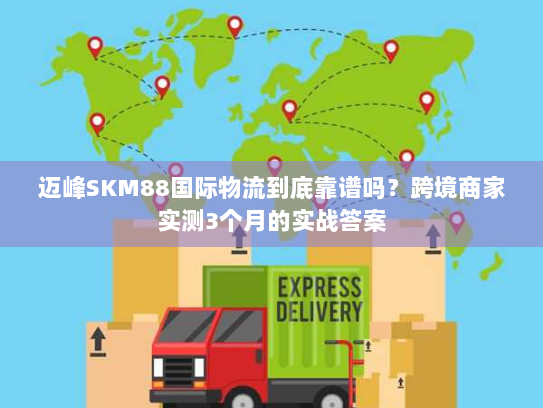 迈峰SKM88国际物流到底靠谱吗?跨境商家实测3个月的实战答案 迈峰SKM88国际物流到底靠谱吗?跨境商家实测3个月的实战答案