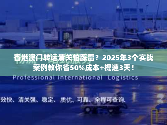 香港澳门转运清关怕踩雷？2025年3个实战案例教你省50%成本+提速3天！