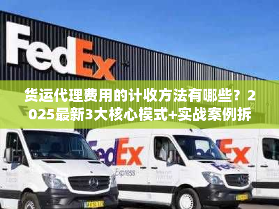 货运代理费用的计收方法有哪些？2025最新3大核心模式+实战案例拆解隐藏收费