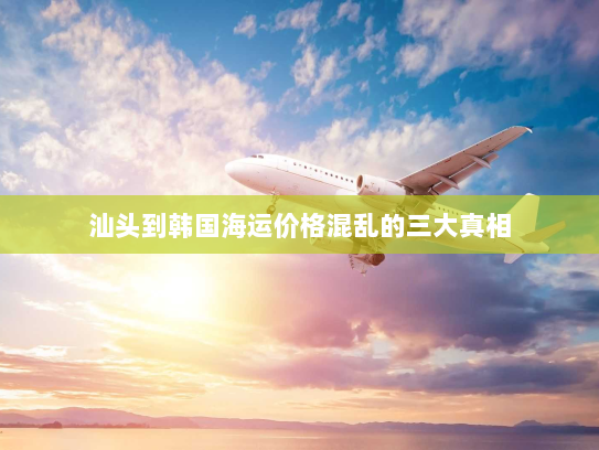 汕头到韩国海运价格混乱的三大真相 汕头到韩国海运价格混乱的三大真相
