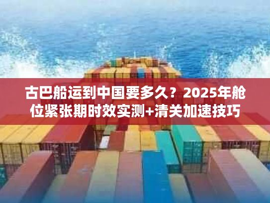 古巴船运到中国要多久？2025年舱位紧张期时效实测+清关加速技巧