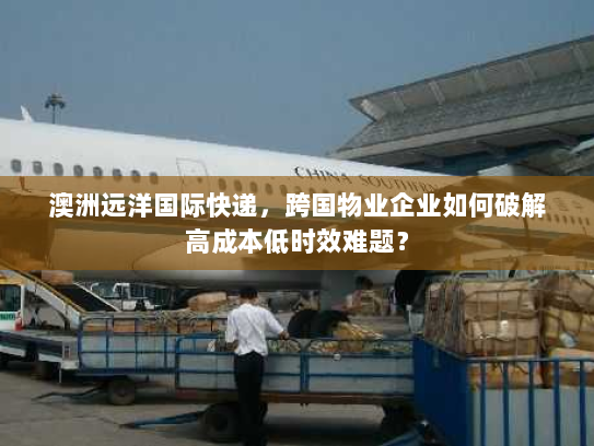 澳洲远洋国际快递，跨国物业企业如何破解高成本低时效难题？