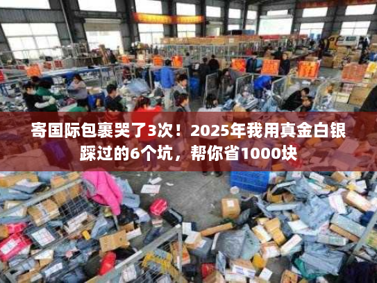 寄国际包裹哭了3次!2025年我用真金白银踩过的6个坑,帮你省1000块 寄国际包裹哭了3次!2025年我用真金白银踩过的6个坑,帮你省1000块