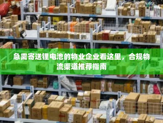 急需寄送锂电池的物业企业看这里，合规物流渠道推荐指南