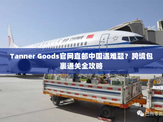Tanner Goods官网直邮中国遇难题?跨境包裹通关全攻略 Tanner Goods官网直邮中国遇难题?跨境包裹通关全攻略