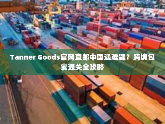 Tanner Goods官网直邮中国遇难题?跨境包裹通关全攻略 Tanner Goods官网直邮中国遇难题?跨境包裹通关全攻略