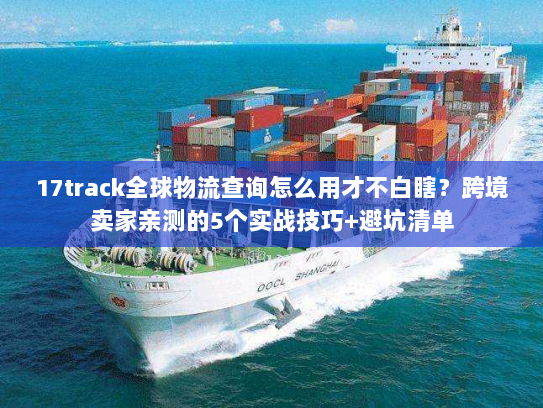 17track全球物流查询怎么用才不白瞎？跨境卖家亲测的5个实战技巧+避坑清单