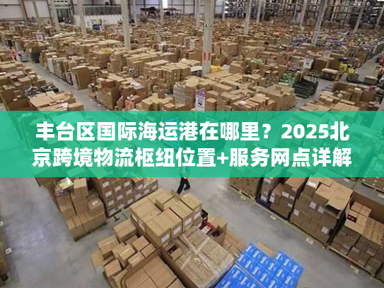 丰台区国际海运港在哪里？2025北京跨境物流枢纽位置+服务网点详解