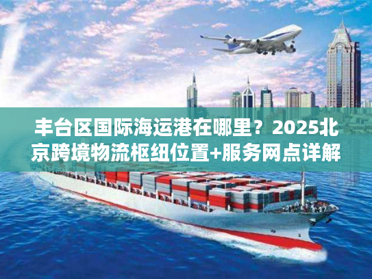丰台区国际海运港在哪里？2025北京跨境物流枢纽位置+服务网点详解