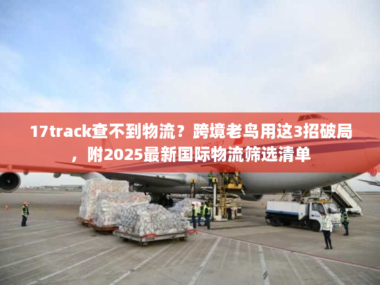 17track查不到物流？跨境老鸟用这3招破局，附2025最新国际物流筛选清单