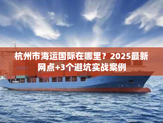 杭州市海运国际在哪里?2025最新网点+3个避坑实战案例 杭州市海运国际在哪里?2025最新网点+3个避坑实战案例