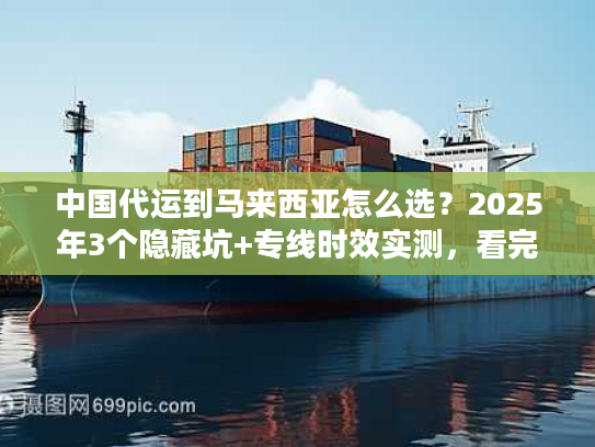 中国代运到马来西亚怎么选？2025年3个隐藏坑+专线时效实测，看完省50%运费