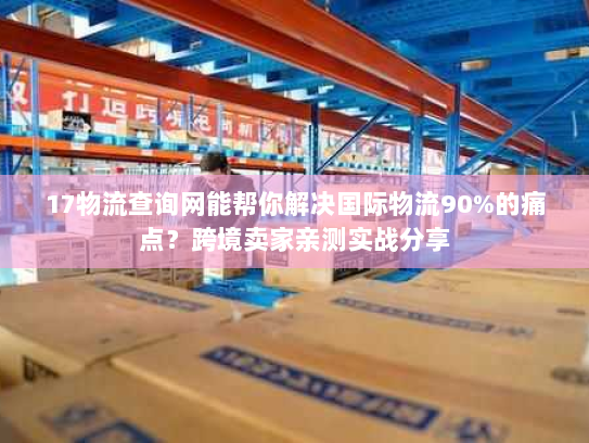 17物流查询网能帮你解决国际物流90%的痛点？跨境卖家亲测实战分享