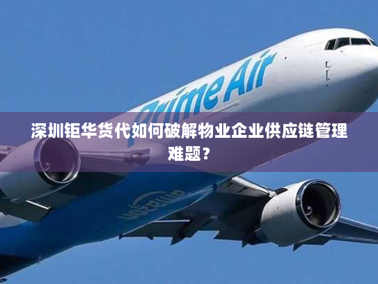 深圳钜华货代如何破解物业企业供应链管理难题？