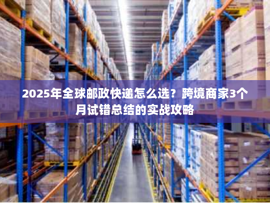 2025年全球邮政快递怎么选?跨境商家3个月试错总结的实战攻略 2025年全球邮政快递怎么选?跨境商家3个月试错总结的实战攻略