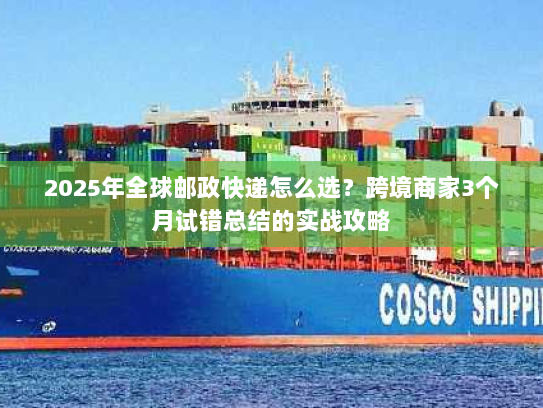 2025年全球邮政快递怎么选?跨境商家3个月试错总结的实战攻略 2025年全球邮政快递怎么选?跨境商家3个月试错总结的实战攻略