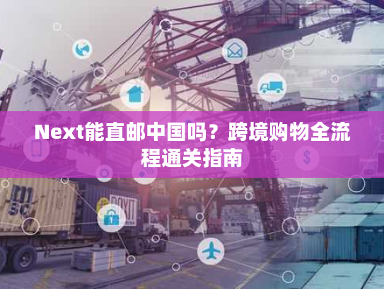 Next能直邮中国吗？跨境购物全流程通关指南