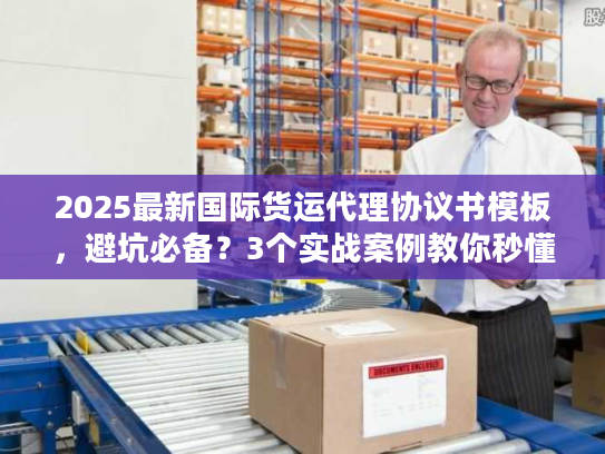 2025最新国际货运代理协议书模板，避坑必备？3个实战案例教你秒懂核心条款