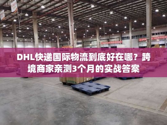 DHL快递国际物流到底好在哪？跨境商家亲测3个月的实战答案