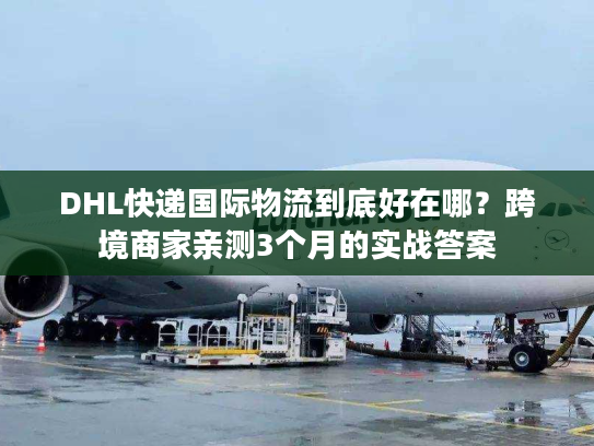 DHL快递国际物流到底好在哪？跨境商家亲测3个月的实战答案