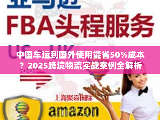 中国车运到国外使用能省50%成本?2025跨境物流实战案例全解析 中国车运到国外使用能省50%成本?2025跨境物流实战案例全解析