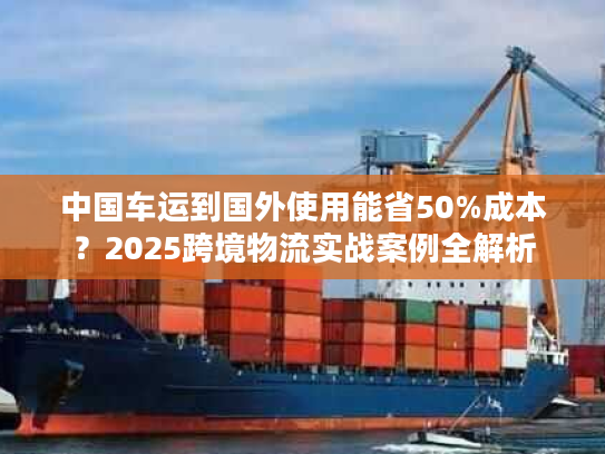中国车运到国外使用能省50%成本?2025跨境物流实战案例全解析 中国车运到国外使用能省50%成本?2025跨境物流实战案例全解析