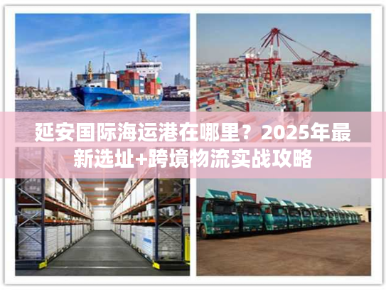 延安国际海运港在哪里？2025年最新选址+跨境物流实战攻略