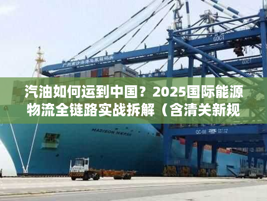 汽油如何运到中国？2025国际能源物流全链路实战拆解（含清关新规则）