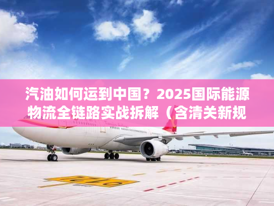 汽油如何运到中国？2025国际能源物流全链路实战拆解（含清关新规则）
