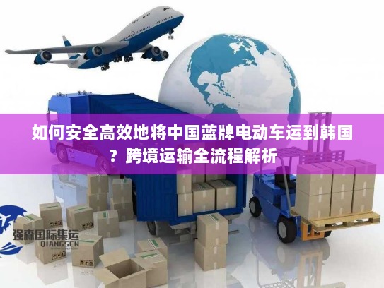 如何安全高效地将中国蓝牌电动车运到韩国？跨境运输全流程解析