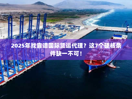 2025年找靠谱国际货运代理？这7个硬核条件缺一不可！