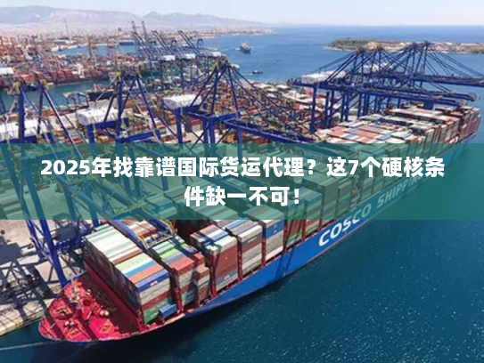 2025年找靠谱国际货运代理？这7个硬核条件缺一不可！