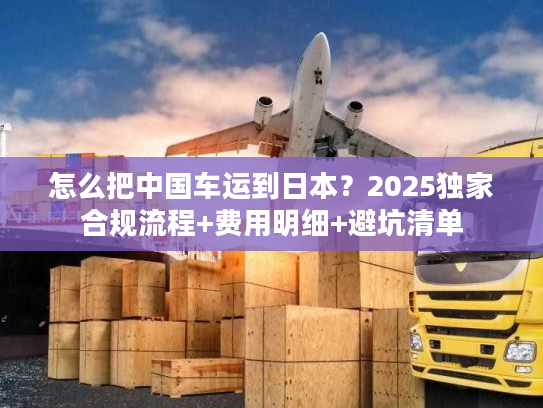怎么把中国车运到日本？2025独家合规流程+费用明细+避坑清单