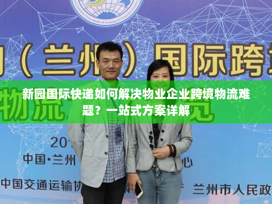 新园国际快递如何解决物业企业跨境物流难题?一站式方案详解 新园国际快递如何解决物业企业跨境物流难题?一站式方案详解