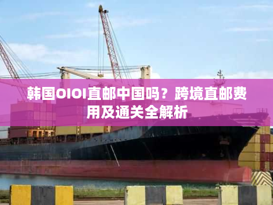 韩国OIOI直邮中国吗？跨境直邮费用及通关全解析