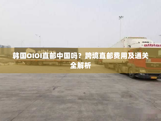 韩国OIOI直邮中国吗?跨境直邮费用及通关全解析 韩国OIOI直邮中国吗?跨境直邮费用及通关全解析