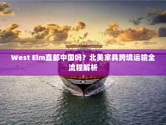 West Elm直邮中国吗？北美家具跨境运输全流程解析