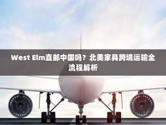 West Elm直邮中国吗?北美家具跨境运输全流程解析 West Elm直邮中国吗?北美家具跨境运输全流程解析