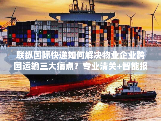 联纵国际快递如何解决物业企业跨国运输三大痛点？专业清关+智能报价方案解析