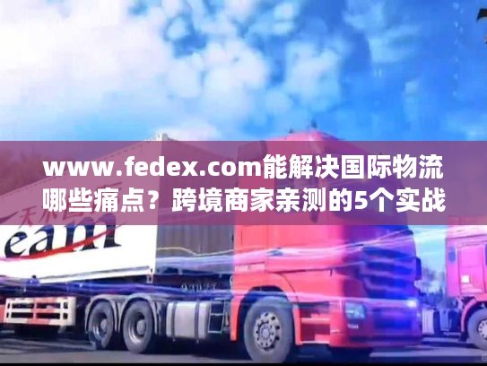 www.fedex.com能解决国际物流哪些痛点？跨境商家亲测的5个实战价值