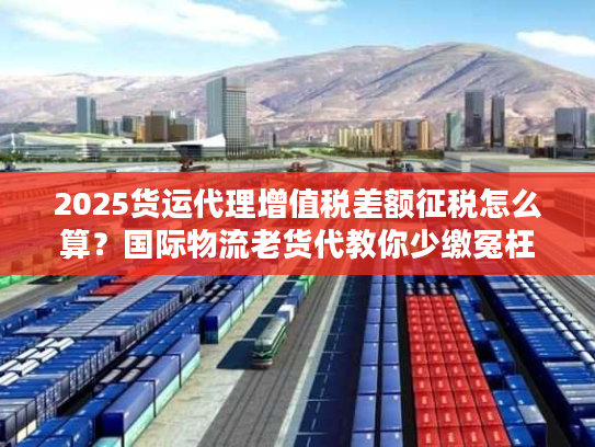 2025货运代理增值税差额征税怎么算？国际物流老货代教你少缴冤枉税
