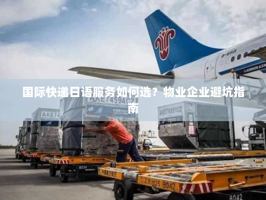 国际快递日语服务如何选?物业企业避坑指南 国际快递日语服务如何选?物业企业避坑指南