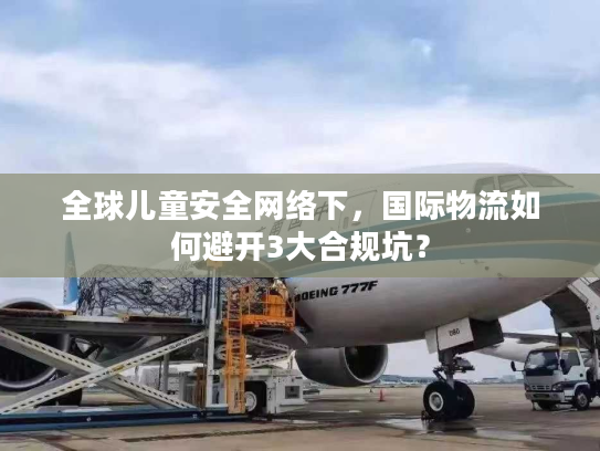 全球儿童安全网络下,国际物流如何避开3大合规坑? 全球儿童安全网络下,国际物流如何避开3大合规坑?
