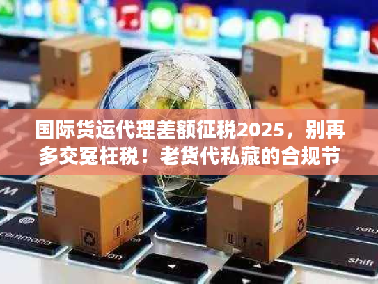 国际货运代理差额征税2025，别再多交冤枉税！老货代私藏的合规节税3步法